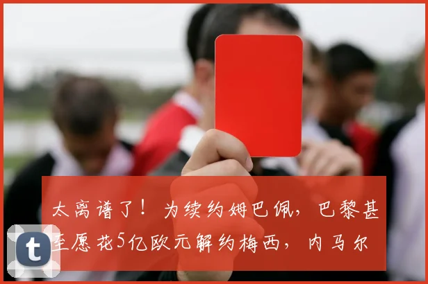 太离谱了！为续约姆巴佩，巴黎甚至愿花5亿欧元解约梅西，内马尔