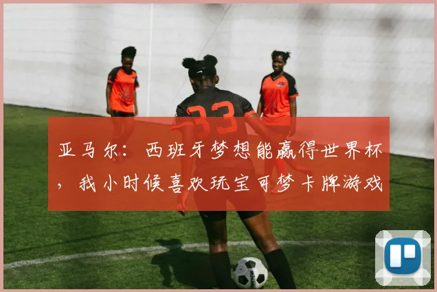 亚马尔：西班牙梦想能赢得世界杯，我小时候喜欢玩宝可梦卡牌游戏