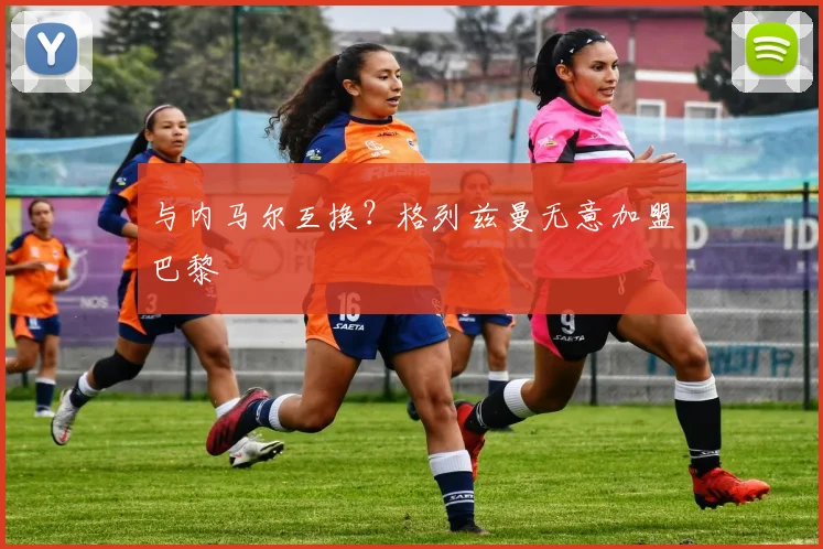 与内马尔互换？格列兹曼无意加盟巴黎