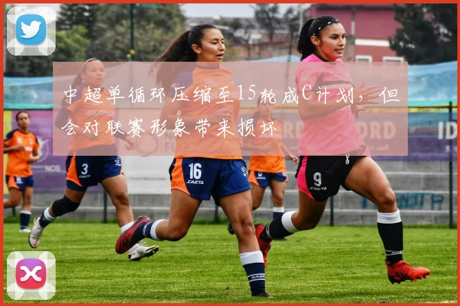 中超单循环压缩至15轮成C计划，但会对联赛形象带来损坏