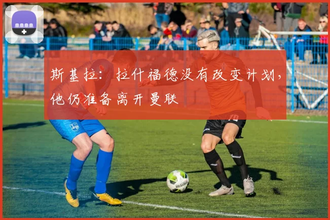 斯基拉：拉什福德没有改变计划，他仍准备离开曼联