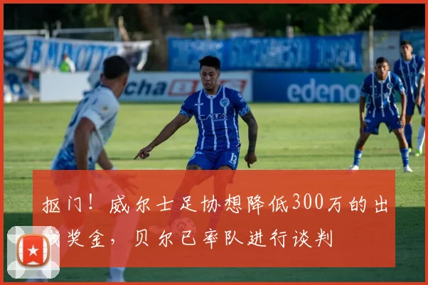 抠门！威尔士足协想降低300万的出线奖金，贝尔已率队进行谈判