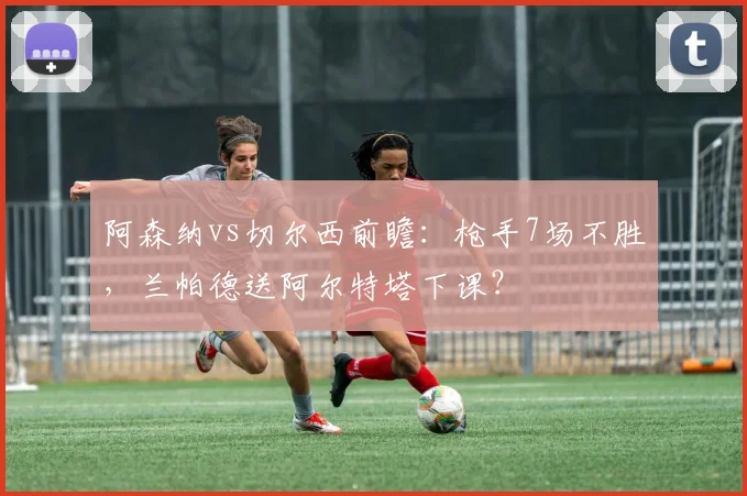 阿森纳vs切尔西前瞻：枪手7场不胜，兰帕德送阿尔特塔下课？