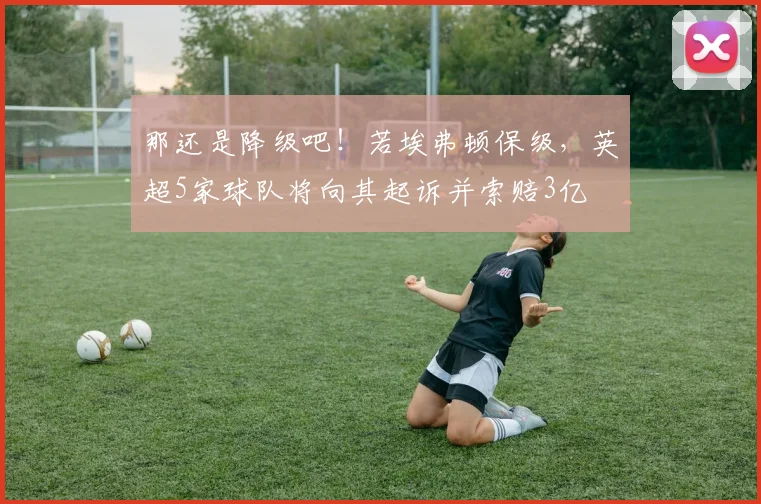 那还是降级吧！若埃弗顿保级，英超5家球队将向其起诉并索赔3亿