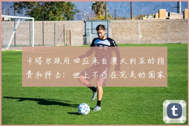 卡塔尔政府回应来自澳大利亚的指责和抨击：世上不存在完美的国家