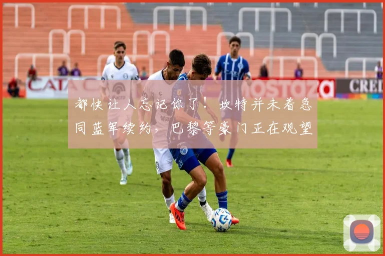 都快让人忘记你了！坎特并未着急同蓝军续约，巴黎等豪门正在观望