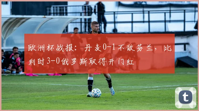 欧洲杯战报：丹麦0-1不敌芬兰，比利时3-0俄罗斯取得开门红
