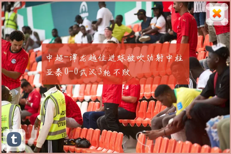 中超-谭龙越位进球被吹劲射中柱 亚泰0-0武汉3轮不败
