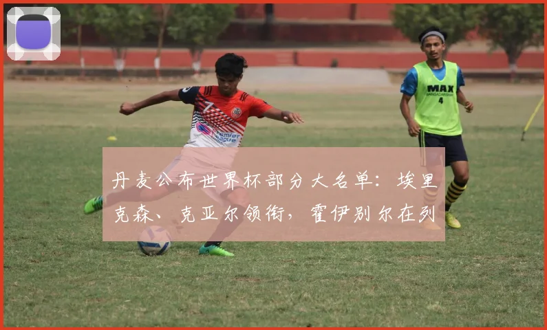 丹麦公布世界杯部分大名单：埃里克森、克亚尔领衔，霍伊别尔在列