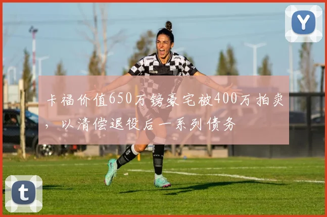 卡福价值650万镑豪宅被400万拍卖，以清偿退役后一系列债务