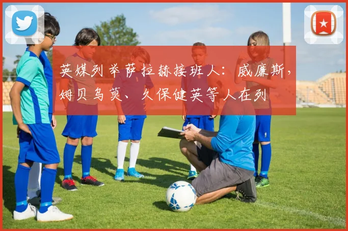 英媒列举萨拉赫接班人：威廉斯，姆贝乌莫、久保健英等人在列