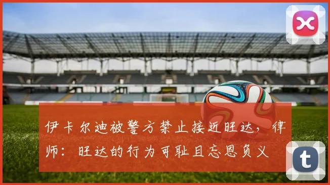 伊卡尔迪被警方禁止接近旺达，律师：旺达的行为可耻且忘恩负义