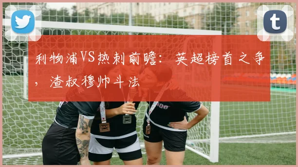 利物浦VS热刺前瞻：英超榜首之争，渣叔穆帅斗法