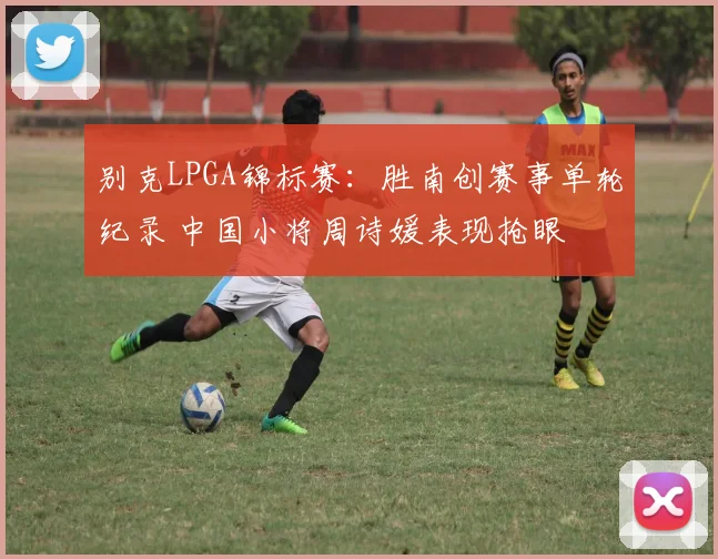 别克LPGA锦标赛：胜南创赛事单轮纪录 中国小将周诗媛表现抢眼