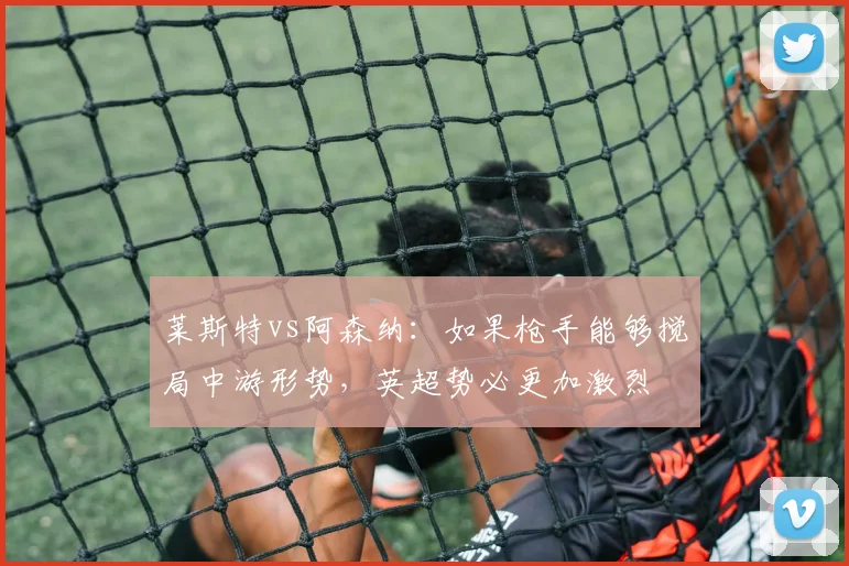 莱斯特vs阿森纳：如果枪手能够搅局中游形势，英超势必更加激烈