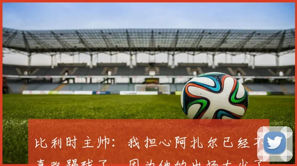 比利时主帅：我担心阿扎尔已经不喜欢踢球了，因为他的出场太少了