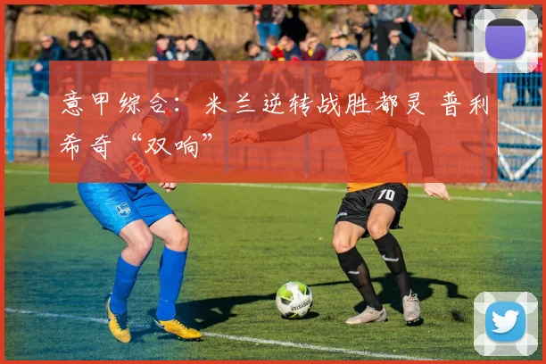 意甲综合：米兰逆转战胜都灵 普利希奇“双响”