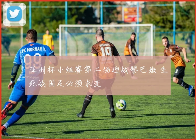 亚洲杯小组赛第二场迎战黎巴嫩 生死战国足必须求变