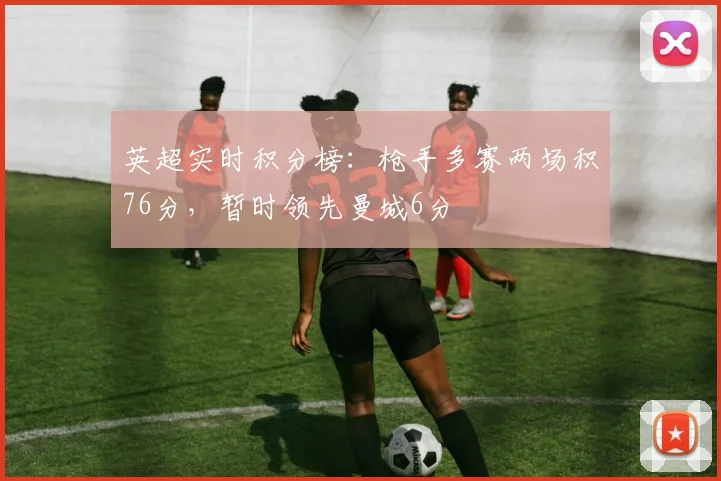 英超实时积分榜：枪手多赛两场积76分，暂时领先曼城6分