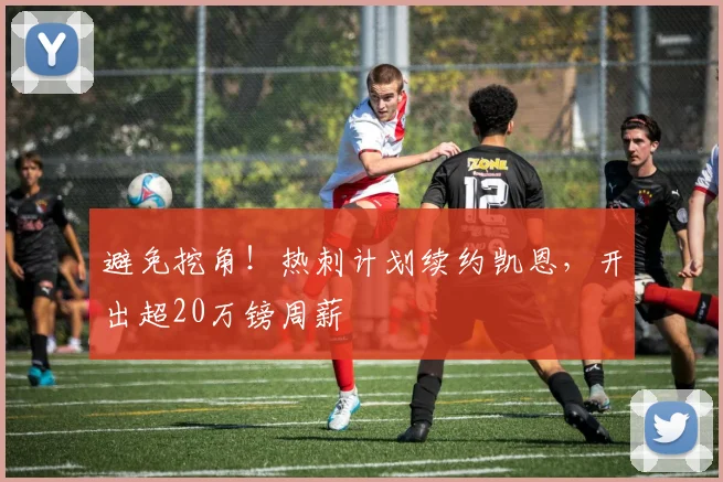 避免挖角！热刺计划续约凯恩，开出超20万镑周薪