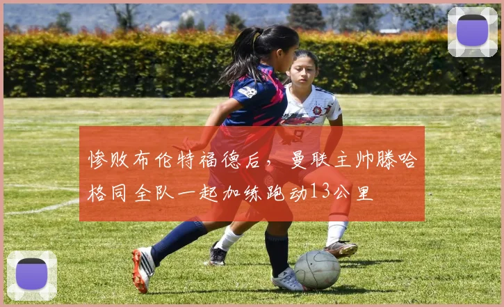 惨败布伦特福德后，曼联主帅滕哈格同全队一起加练跑动13公里