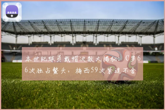 本世纪球员戴帽次数大揭秘：C罗66次独占鳌头，梅西59次紧追不舍