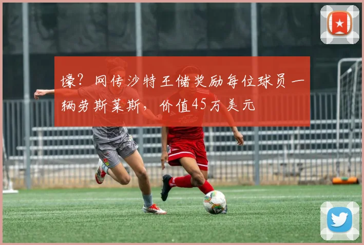 壕？网传沙特王储奖励每位球员一辆劳斯莱斯，价值45万美元