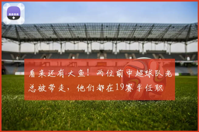 看来还有大鱼！两位前中超球队老总被带走，他们都在19赛季任职