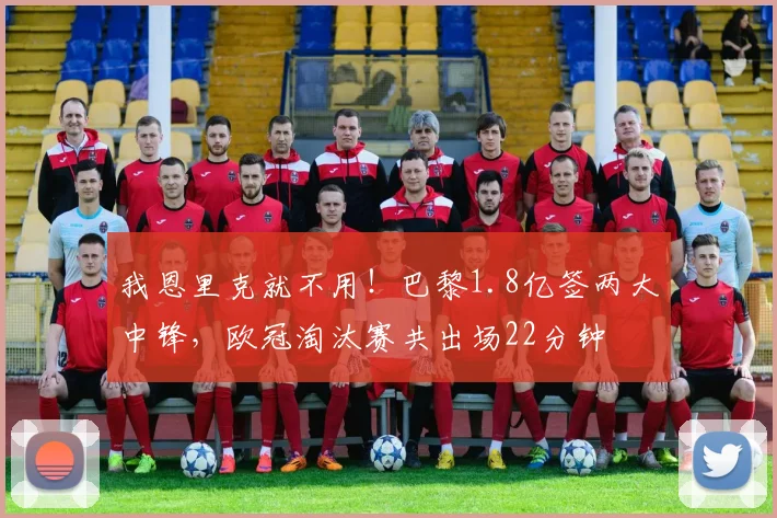 我恩里克就不用！巴黎1.8亿签两大中锋，欧冠淘汰赛共出场22分钟