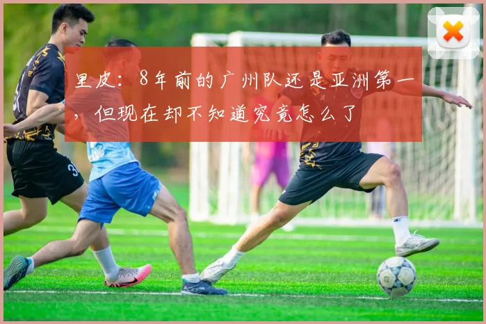 里皮：8年前的广州队还是亚洲第一，但现在却不知道究竟怎么了