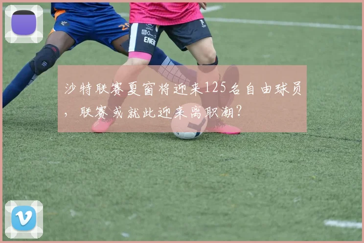 沙特联赛夏窗将迎来125名自由球员，联赛或就此迎来离职潮？