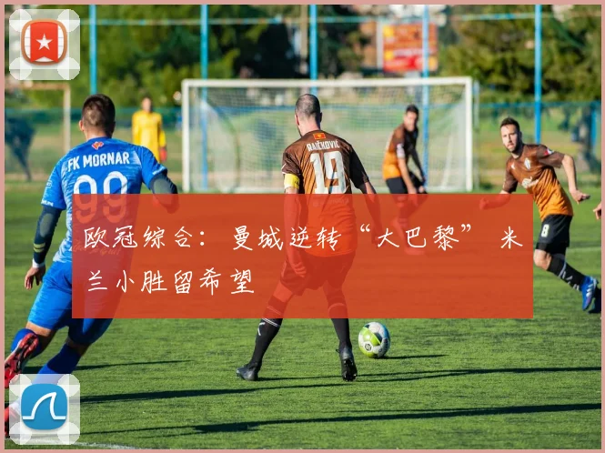 欧冠综合：曼城逆转“大巴黎” 米兰小胜留希望