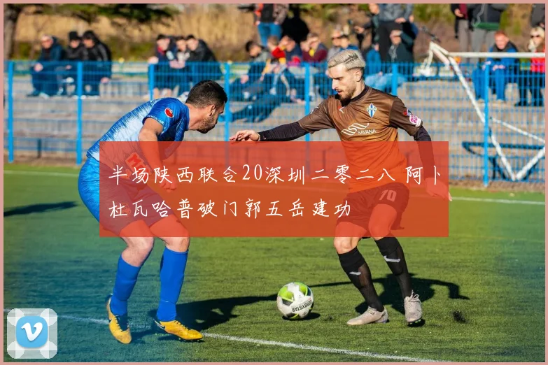 半场陕西联合20深圳二零二八 阿卜杜瓦哈普破门郭五岳建功