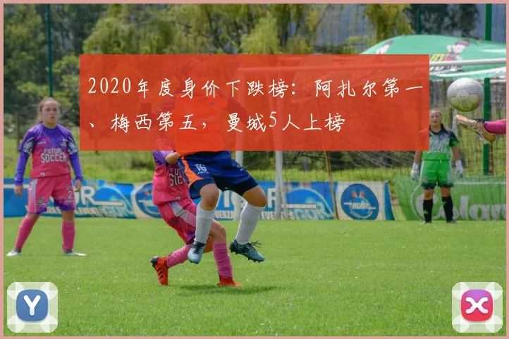 2020年度身价下跌榜：阿扎尔第一、梅西第五，曼城5人上榜