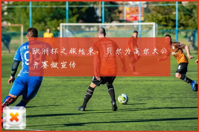 欧洲杯之旅结束，贝尔为高尔夫公开赛做宣传