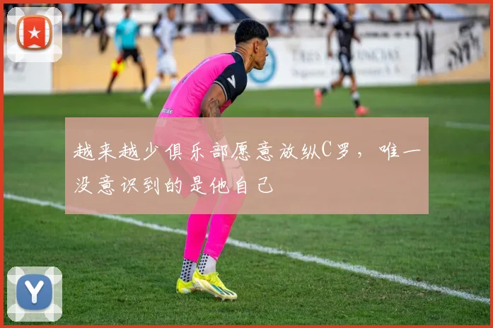 越来越少俱乐部愿意放纵C罗，唯一没意识到的是他自己