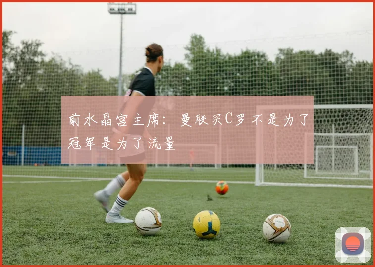 前水晶宫主席：曼联买C罗不是为了冠军是为了流量