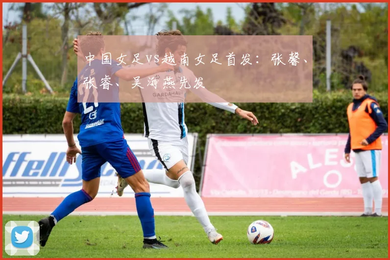 中国女足vs越南女足首发：张馨、张睿、吴海燕先发