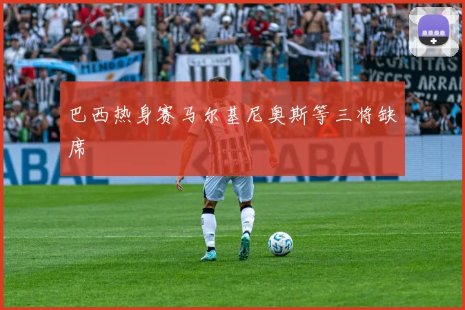 巴西热身赛马尔基尼奥斯等三将缺席
