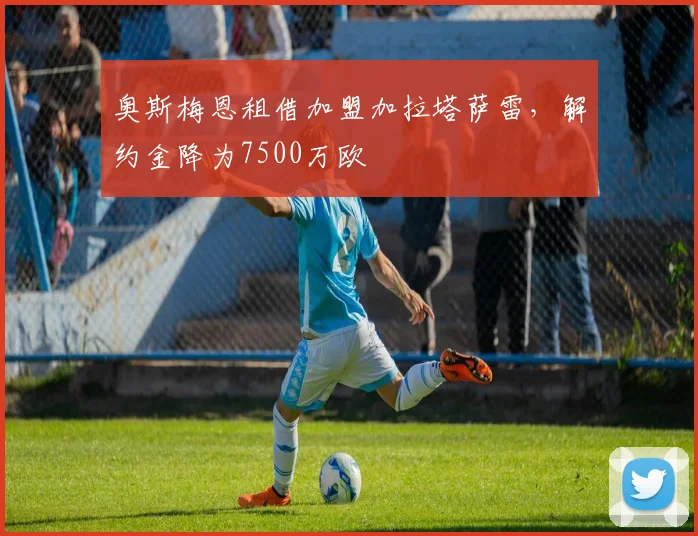 奥斯梅恩租借加盟加拉塔萨雷，解约金降为7500万欧