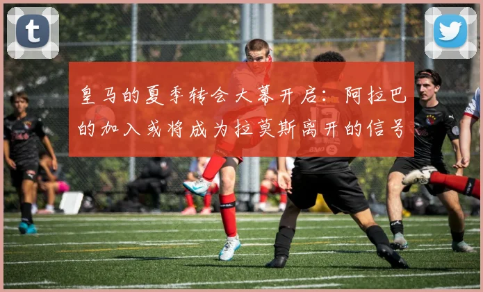 皇马的夏季转会大幕开启：阿拉巴的加入或将成为拉莫斯离开的信号