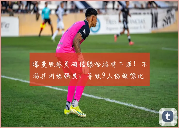 曝曼联球员确信滕哈格将下课！不满其训练强度，导致9人伤缺德比