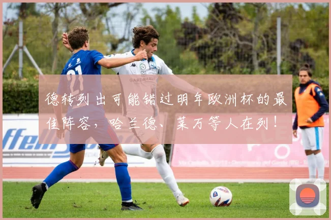 德转列出可能错过明年欧洲杯的最佳阵容，哈兰德、莱万等人在列！