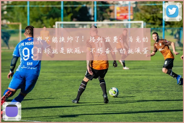 那只能换帅了！格列兹曼：马竞的目标就是欧冠，不想奋斗的就滚蛋
