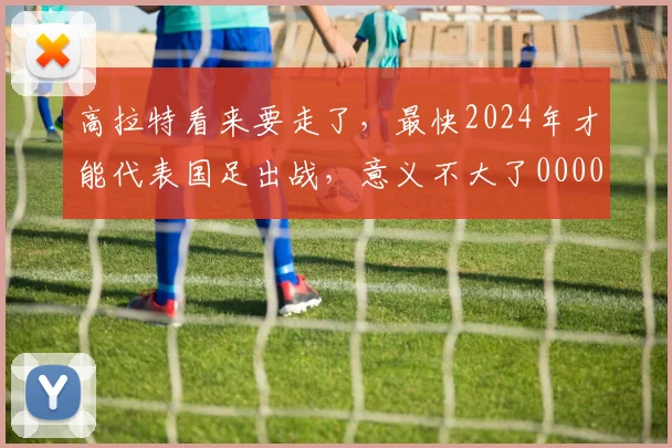 高拉特看来要走了，最快2024年才能代表国足出战，意义不大了0000644