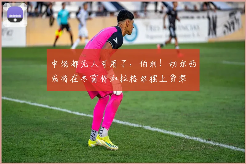 中场都无人可用了，伯利！切尔西或将在冬窗将加拉格尔摆上货架