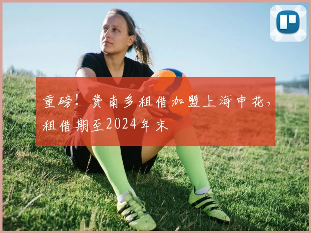 重磅！费南多租借加盟上海申花，租借期至2024年末