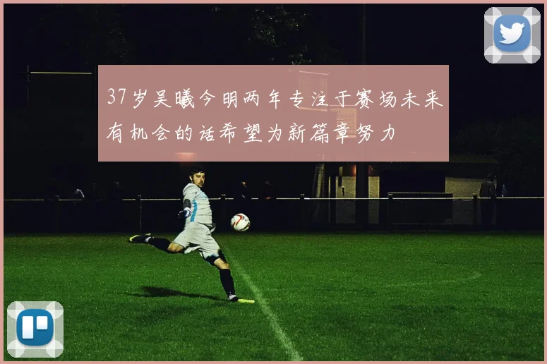 37岁吴曦今明两年专注于赛场未来有机会的话希望为新篇章努力