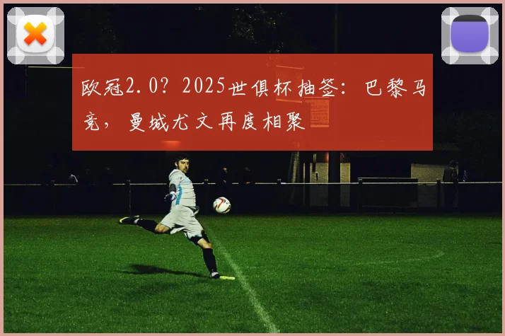 欧冠2.0？2025世俱杯抽签：巴黎马竞，曼城尤文再度相聚