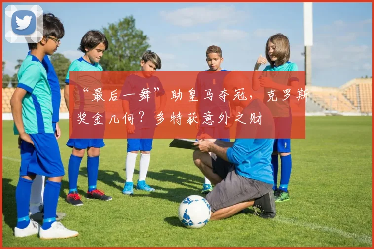 “最后一舞”助皇马夺冠，克罗斯奖金几何？多特获意外之财